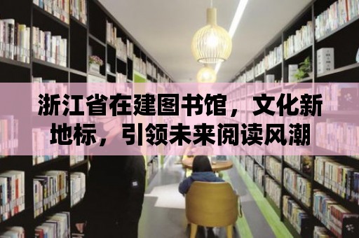 浙江省在建圖書館，文化新地標，引領未來閱讀風潮