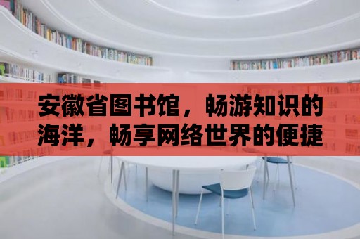 安徽省圖書館，暢游知識的海洋，暢享網絡世界的便捷