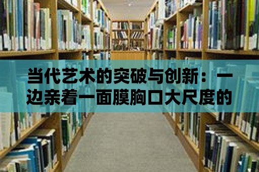 當代藝術的突破與創新：一邊親著一面膜胸口大尺度的當代藝術展覽