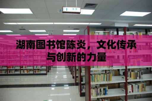 湖南圖書館陳炎，文化傳承與創新的力量