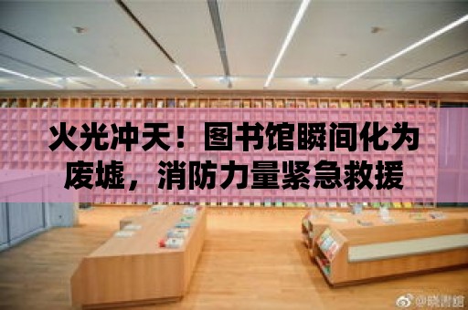 火光沖天！圖書館瞬間化為廢墟，消防力量緊急救援