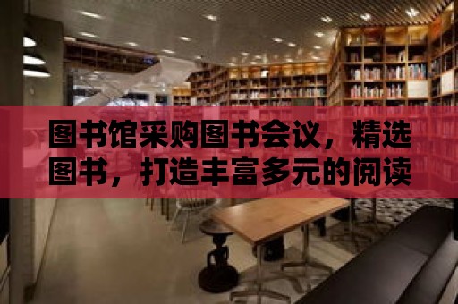 圖書館采購圖書會議，精選圖書，打造豐富多元的閱讀世界