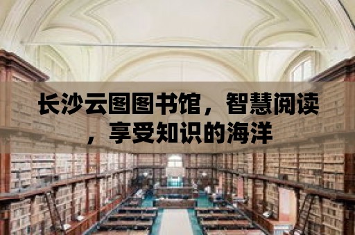 長沙云圖圖書館，智慧閱讀，享受知識的海洋