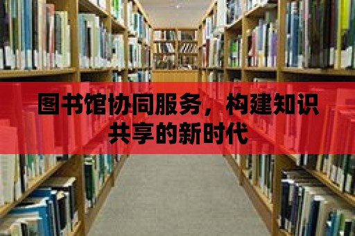 圖書館協(xié)同服務(wù)，構(gòu)建知識共享的新時(shí)代