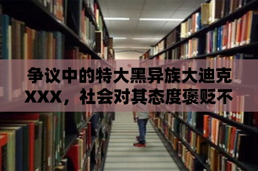 爭議中的特大黑異族大迪克XXX，社會對其態(tài)度褒貶不一