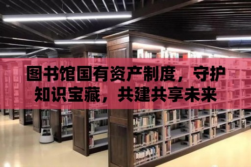 圖書館國有資產制度，守護知識寶藏，共建共享未來