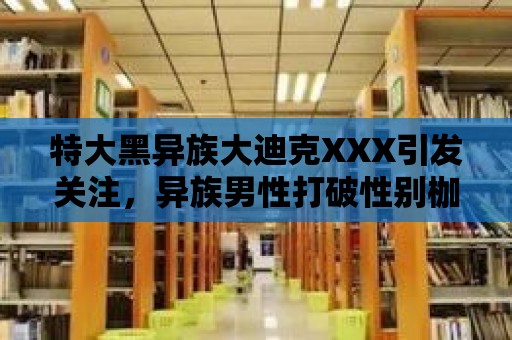 特大黑異族大迪克XXX引發關注，異族男性打破性別枷鎖的代表？