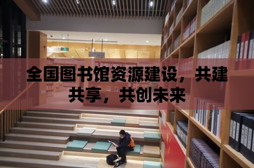 全國圖書館資源建設，共建共享，共創未來