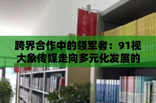 跨界合作中的領軍者：91視大象傳媒走向多元化發展的道路