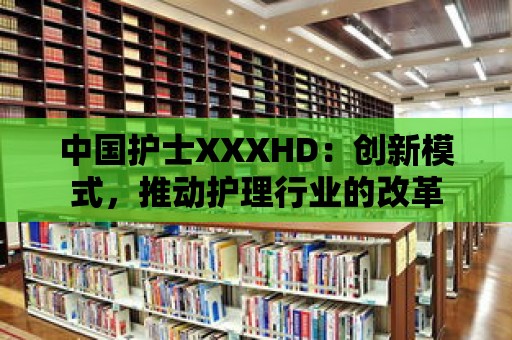 中國護士XXXHD：創新模式，推動護理行業的改革