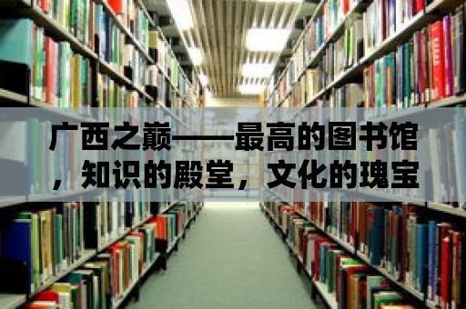 廣西之巔——最高的圖書館，知識的殿堂，文化的瑰寶