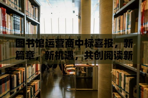 圖書館運營商中標喜報，新篇章，新機遇，共創閱讀新紀元