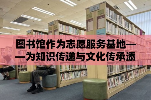 圖書館作為志愿服務基地——為知識傳遞與文化傳承添磚加瓦