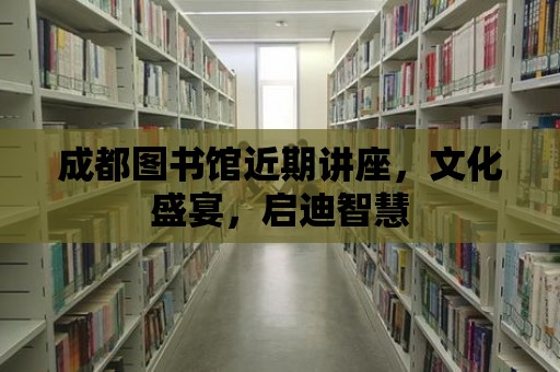 成都圖書館近期講座，文化盛宴，啟迪智慧