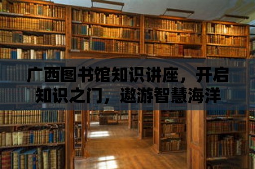 廣西圖書館知識講座，開啟知識之門，遨游智慧海洋