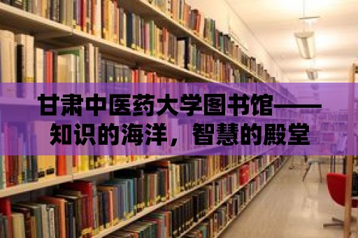 甘肅中醫藥大學圖書館——知識的海洋，智慧的殿堂