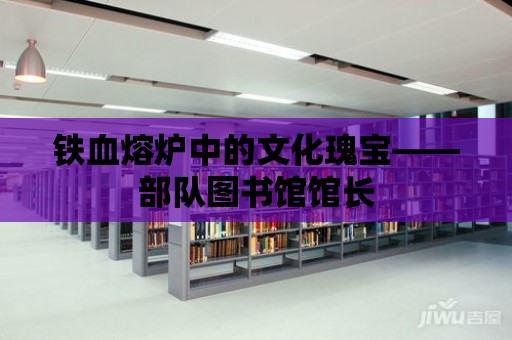 鐵血熔爐中的文化瑰寶——部隊圖書館館長