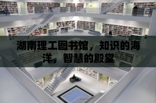 湖南理工圖書館，知識的海洋，智慧的殿堂