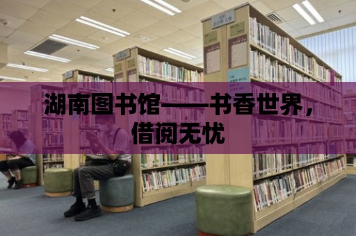 湖南圖書館——書香世界，借閱無憂