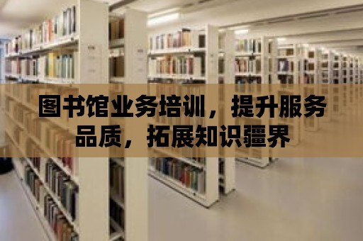 圖書館業(yè)務(wù)培訓(xùn)，提升服務(wù)品質(zhì)，拓展知識疆界