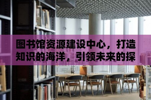 圖書館資源建設中心，打造知識的海洋，引領未來的探索