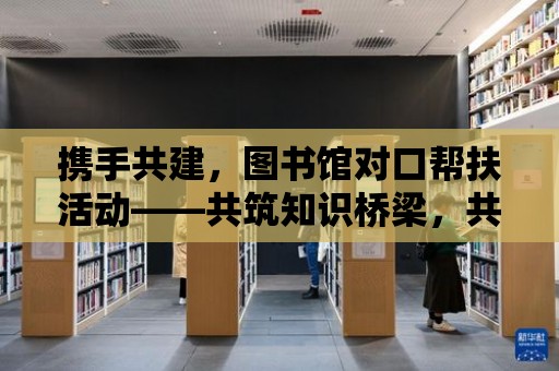 攜手共建，圖書館對口幫扶活動——共筑知識橋梁，共享文化盛宴