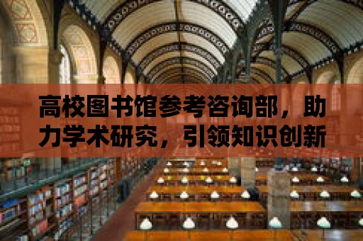 高校圖書館參考咨詢部，助力學術研究，引領知識創新