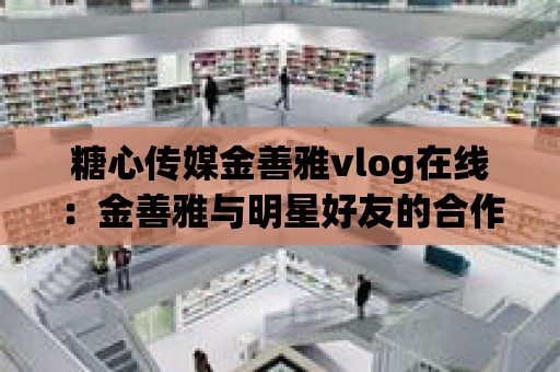 糖心傳媒金善雅vlog在線：金善雅與明星好友的合作大揭秘