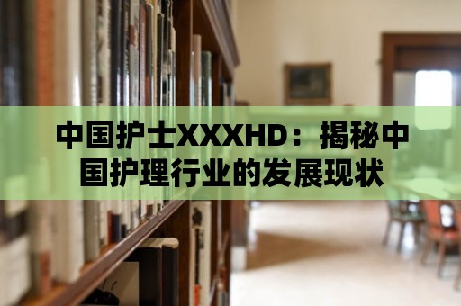 中國護士XXXHD：揭秘中國護理行業的發展現狀