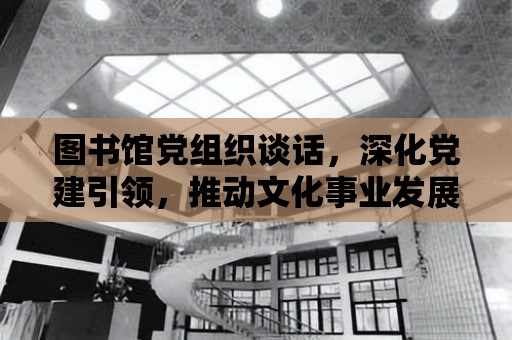 圖書館黨組織談話，深化黨建引領，推動文化事業發展