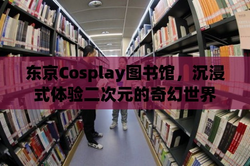 東京Cosplay圖書館，沉浸式體驗二次元的奇幻世界