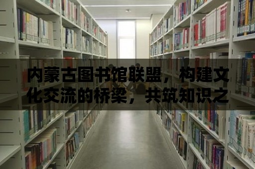 內蒙古圖書館聯盟，構建文化交流的橋梁，共筑知識之城