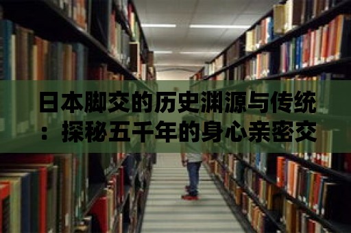 日本腳交的歷史淵源與傳統：探秘五千年的身心親密交流