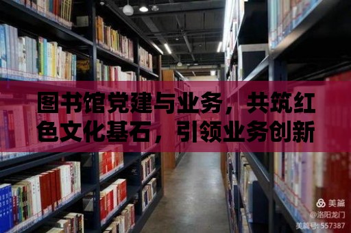 圖書館黨建與業務，共筑紅色文化基石，引領業務創新發展