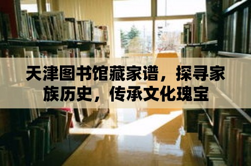 天津圖書館藏家譜，探尋家族歷史，傳承文化瑰寶