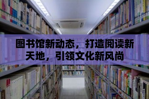 圖書館新動態，打造閱讀新天地，引領文化新風尚