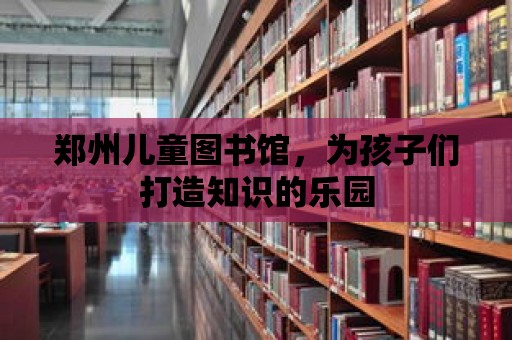 鄭州兒童圖書館，為孩子們打造知識的樂園