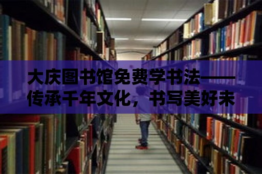 大慶圖書館免費(fèi)學(xué)書法——傳承千年文化，書寫美好未來