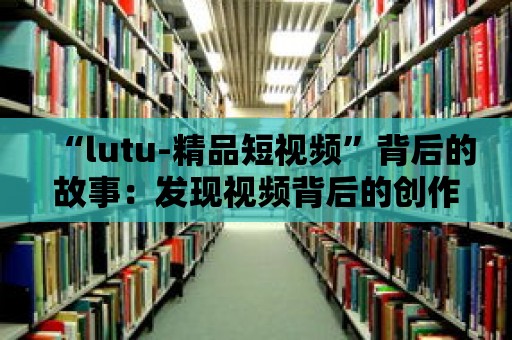 “lutu-精品短視頻”背后的故事：發現視頻背后的創作者心聲