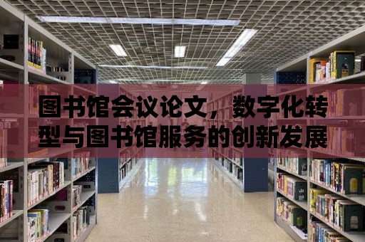 圖書館會議論文，數字化轉型與圖書館服務的創新發展