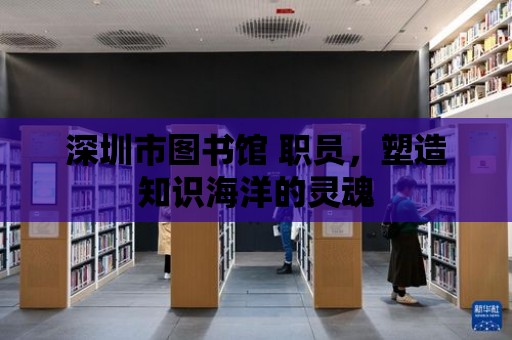 深圳市圖書館 職員，塑造知識海洋的靈魂