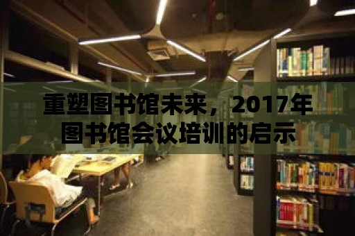 重塑圖書館未來，2017年圖書館會議培訓的啟示