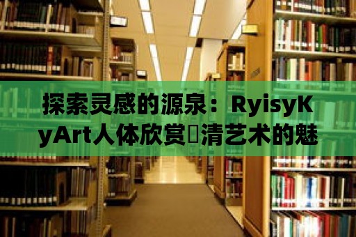 探索靈感的源泉：RyisyKyArt人體欣賞髙清藝術的魅力