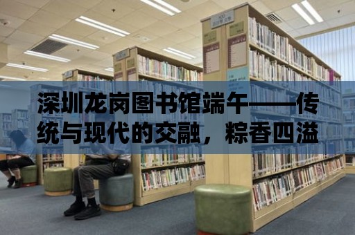 深圳龍崗圖書館端午——傳統與現代的交融，粽香四溢的詩意時光