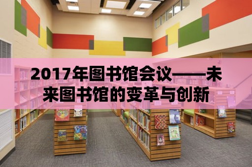 2017年圖書館會(huì)議——未來圖書館的變革與創(chuàng)新