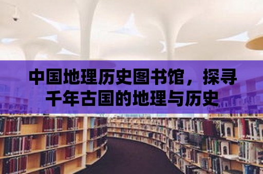 中國地理歷史圖書館，探尋千年古國的地理與歷史