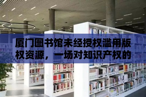 廈門圖書館未經授權濫用版權資源，一場對知識產權的挑戰