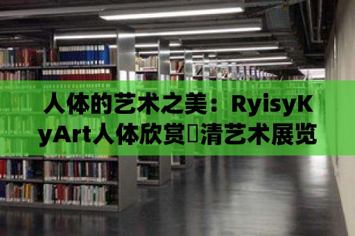 人體的藝術(shù)之美：RyisyKyArt人體欣賞髙清藝術(shù)展覽的宏偉視覺盛宴