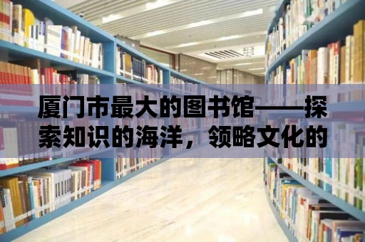 廈門(mén)市最大的圖書(shū)館——探索知識(shí)的海洋，領(lǐng)略文化的魅力