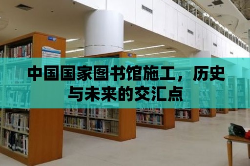 中國國家圖書館施工，歷史與未來的交匯點